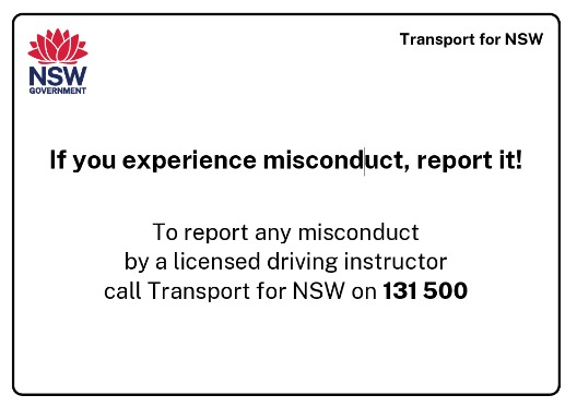 Transport for NSW: if you experience misconduct, report it. To report any misconduct by a licensed driving instructor call Transport for NSW on 131 500.